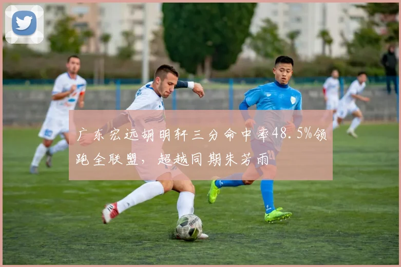 广东宏远胡明轩三分命中率48.5%领跑全联盟,超越同期朱芳雨