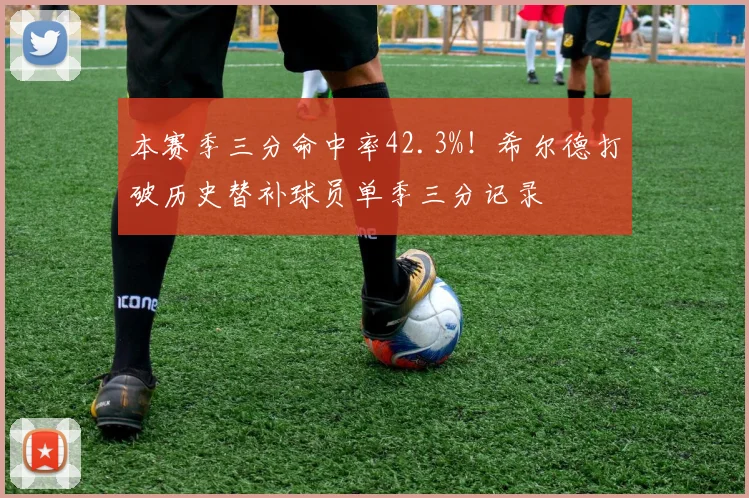 本赛季三分命中率42.3%！希尔德打破历史替补球员单季三分记录