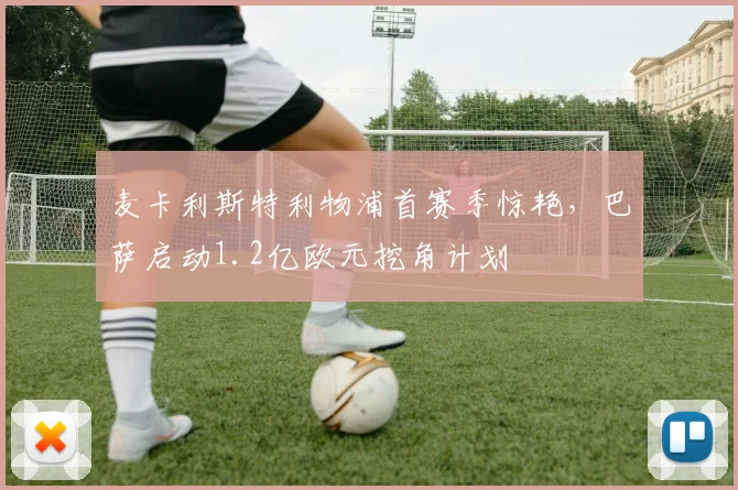 麦卡利斯特利物浦首赛季惊艳，巴萨启动1.2亿欧元挖角计划